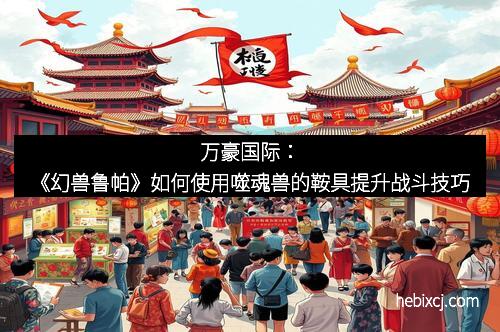 万豪国际:《幻兽鲁帕》如何使用噬魂兽的鞍具提升战斗技巧 万豪国际:《幻兽鲁帕》如何使用噬魂兽的鞍具提升战斗技巧