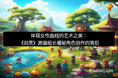 体现女性曲线的艺术之美:《剑灵》原画组长揭秘角色创作的背后 体现女性曲线的艺术之美:《剑灵》原画组长揭秘角色创作的背后